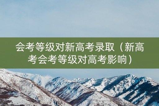 会考等级对新高考录取（新高考会考等级对高考影响）
