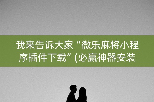 我来告诉大家“微乐麻将小程序插件下载”(必赢神器安装)-知乎