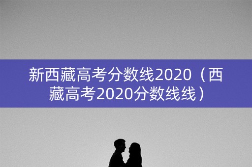 新西藏高考分数线2020(西藏高考2020分数线线) 新西藏高考分数线2020(西藏高考2020分数线线)