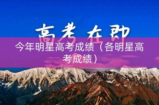今年明星高考成绩(各明星高考成绩) 今年明星高考成绩(各明星高考成绩)