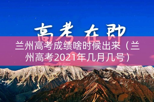 兰州高考成绩啥时候出来（兰州高考2021年几月几号）