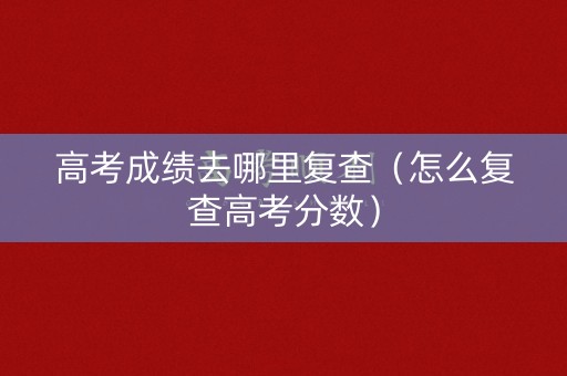 高考成绩去哪里复查（怎么复查高考分数）