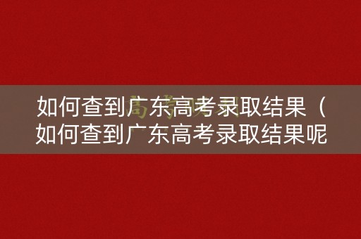如何查到广东高考录取结果（如何查到广东高考录取结果呢）
