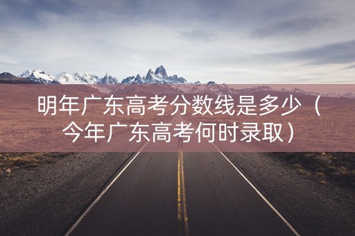 明年广东高考分数线是多少（今年广东高考何时录取）