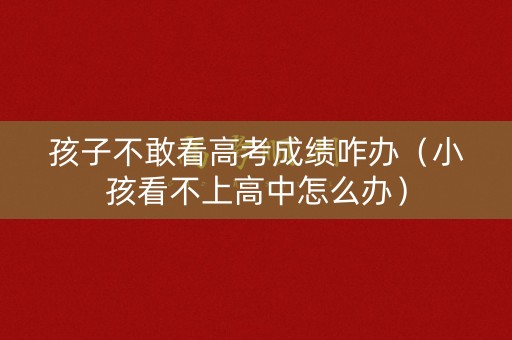 孩子不敢看高考成绩咋办（小孩看不上高中怎么办）