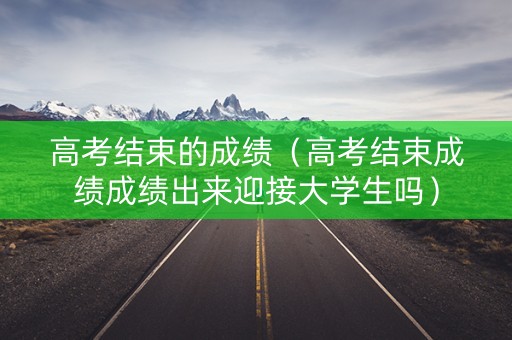 高考结束的成绩（高考结束成绩成绩出来迎接大学生吗）