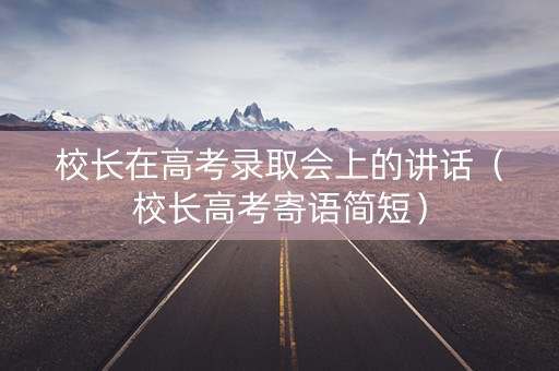 校长在高考录取会上的讲话（校长高考寄语简短）