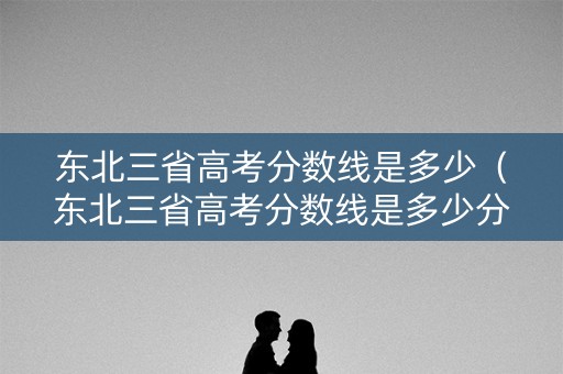 东北三省高考分数线是多少（东北三省高考分数线是多少分）
