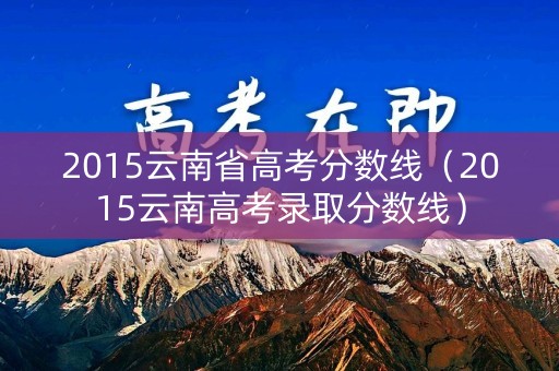 2015云南省高考分数线(2015云南高考录取分数线) 2015云南省高考分数线(2015云南高考录取分数线)