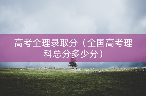 高考全理录取分（全国高考理科总分多少分）