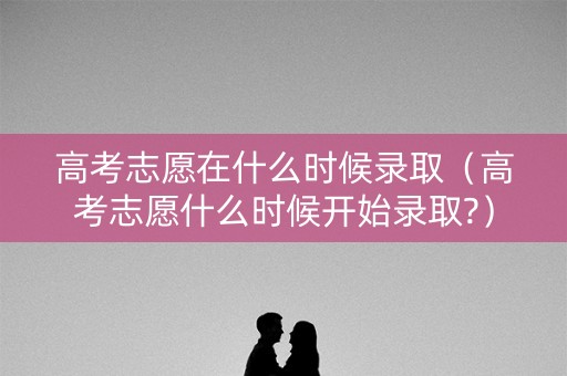 高考志愿在什么时候录取（高考志愿什么时候开始录取?）