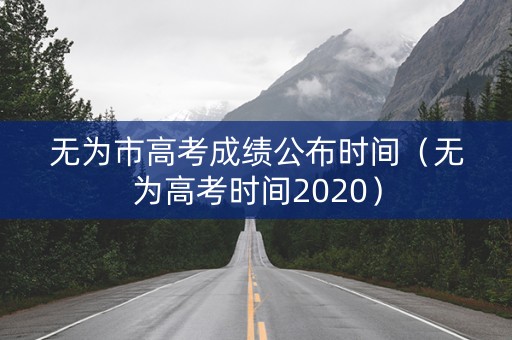 无为市高考成绩公布时间（无为高考时间2020）