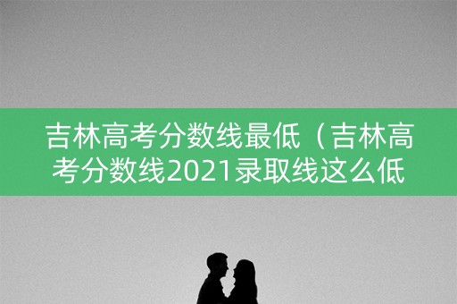 吉林高考分数线最低（吉林高考分数线2021录取线这么低）