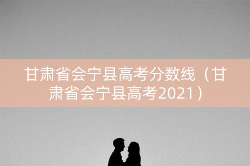 甘肃省会宁县高考分数线（甘肃省会宁县高考2021）
