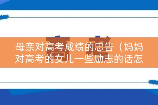 母亲对高考成绩的忠告（妈妈对高考的女儿一些励志的话怎么说）