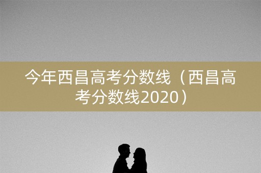 今年西昌高考分数线（西昌高考分数线2020）