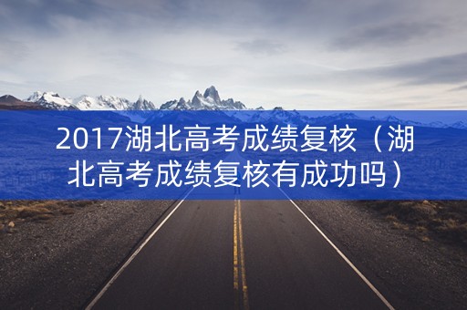 2017湖北高考成绩复核(湖北高考成绩复核有成功吗) 2017湖北高考成绩复核(湖北高考成绩复核有成功吗)