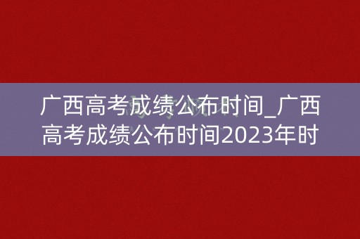 广西高考成绩公布时间_广西高考成绩公布时间2023年时间表