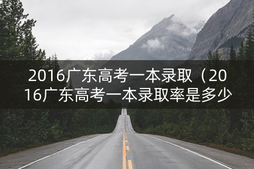 2016广东高考一本录取（2016广东高考一本录取率是多少）