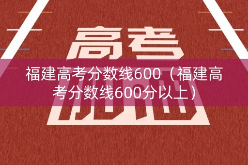 福建高考分数线600（福建高考分数线600分以上）
