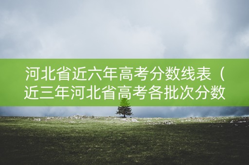 河北省近六年高考分数线表（近三年河北省高考各批次分数线）