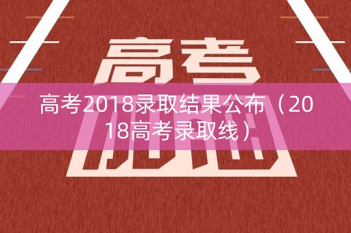 高考2018录取结果公布（2018高考录取线）