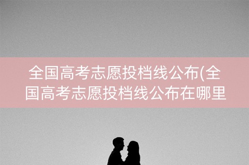 全国高考志愿投档线公布(全国高考志愿投档线公布在哪里)