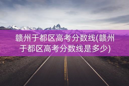 赣州于都区高考分数线(赣州于都区高考分数线是多少)