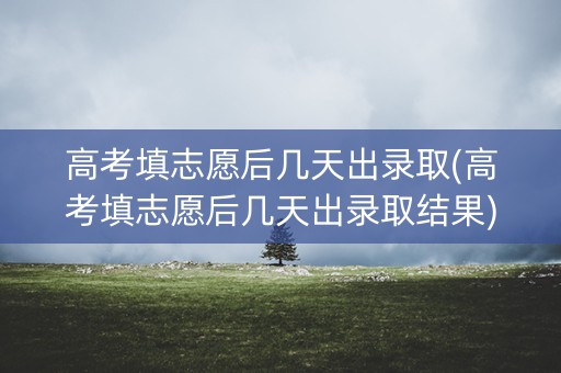 高考填志愿后几天出录取(高考填志愿后几天出录取结果)