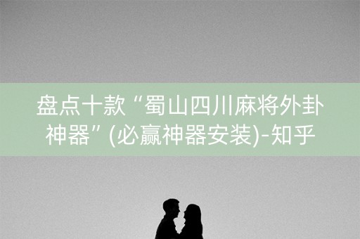 盘点十款“蜀山四川麻将外卦神器”(必赢神器安装)-知乎