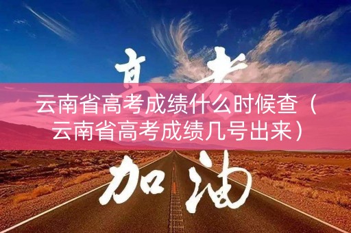 云南省高考成绩什么时候查（云南省高考成绩几号出来）