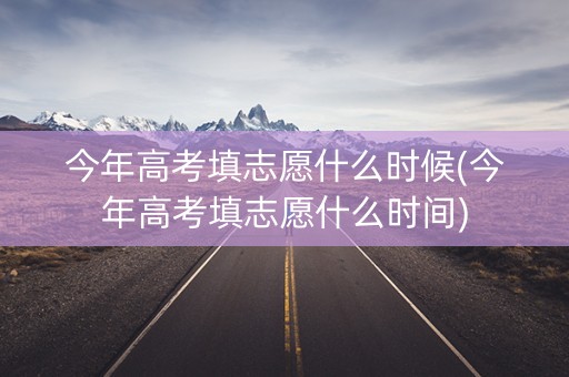 今年高考填志愿什么时候(今年高考填志愿什么时间)