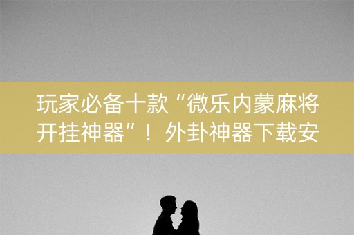 玩家必备十款“微乐内蒙麻将开挂神器”！外卦神器下载安装（确实真的有挂)-知乎