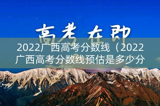 2022广西高考分数线（2022广西高考分数线预估是多少分啊）