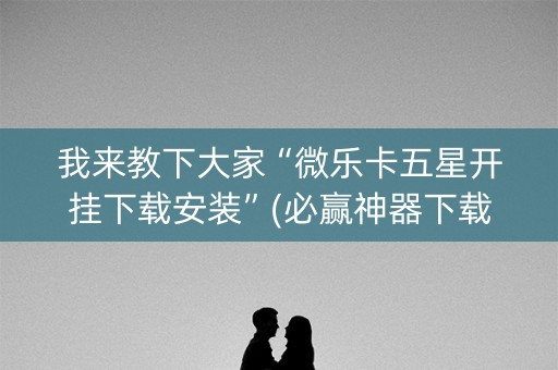 我来教下大家“微乐卡五星开挂下载安装”(必赢神器下载)-知乎