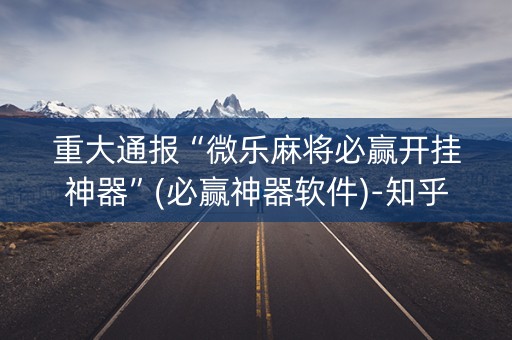 重大通报“微乐麻将必赢开挂神器”(必赢神器软件)-知乎