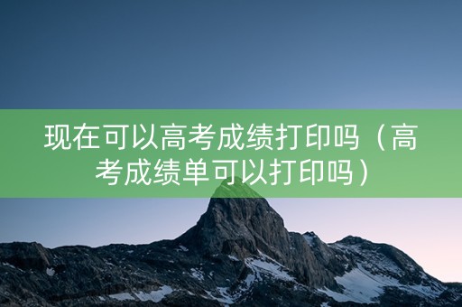 现在可以高考成绩打印吗（高考成绩单可以打印吗）