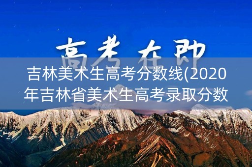 吉林美术生高考分数线(2020年吉林省美术生高考录取分数线)