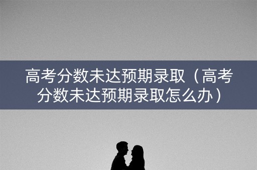 高考分数未达预期录取（高考分数未达预期录取怎么办）