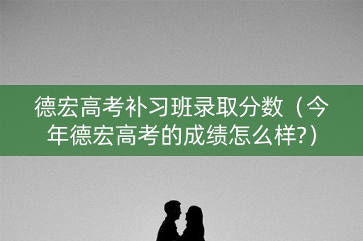 德宏高考补习班录取分数（今年德宏高考的成绩怎么样?）