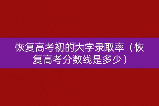 恢复高考初的大学录取率（恢复高考分数线是多少）
