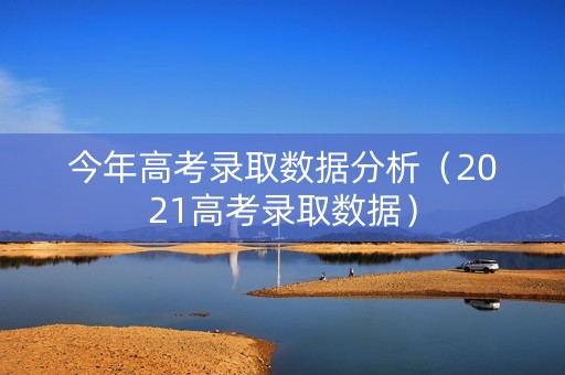 今年高考录取数据分析（2021高考录取数据）