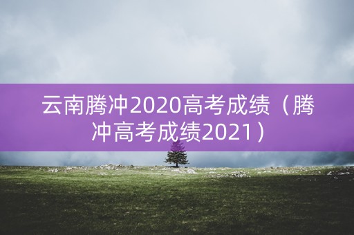 云南腾冲2020高考成绩（腾冲高考成绩2021）