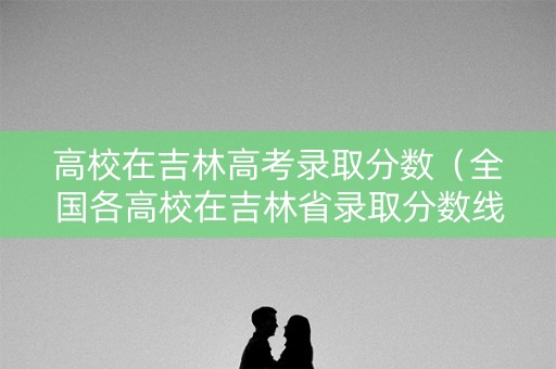 高校在吉林高考录取分数（全国各高校在吉林省录取分数线）