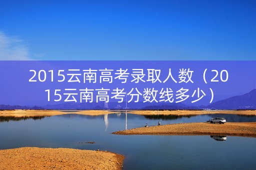 2015云南高考录取人数（2015云南高考分数线多少）