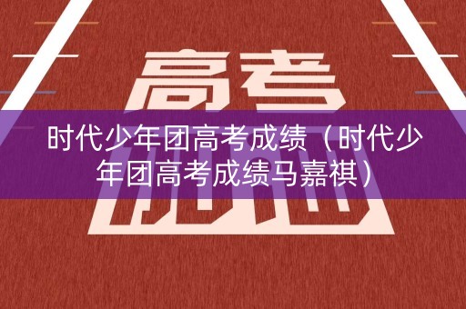 时代少年团高考成绩（时代少年团高考成绩马嘉祺）