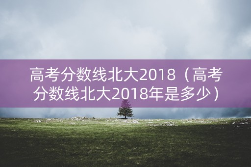 高考分数线北大2018（高考分数线北大2018年是多少）