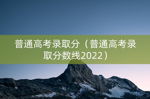 普通高考录取分（普通高考录取分数线2022）