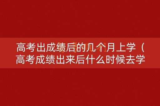 高考出成绩后的几个月上学（高考成绩出来后什么时候去学校）