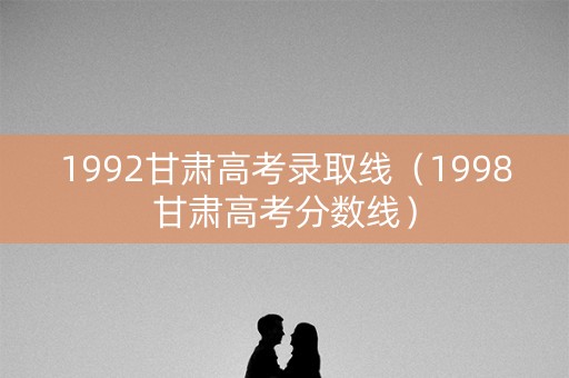 1992甘肃高考录取线（1998甘肃高考分数线）